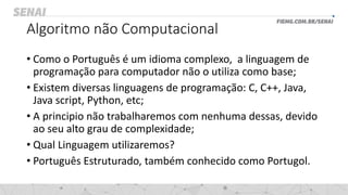 Algoritmo não Computacional
• Como o Português é um idioma complexo, a linguagem de
programação para computador não o utiliza como base;
• Existem diversas linguagens de programação: C, C++, Java,
Java script, Python, etc;
• A principio não trabalharemos com nenhuma dessas, devido
ao seu alto grau de complexidade;
• Qual Linguagem utilizaremos?
• Português Estruturado, também conhecido como Portugol.
 