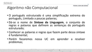 Algoritmo não Computacional
• O português estruturado é uma simplificação extrema do
português, Limitada a poucas palavras;
• Dá-se o nome de Sintaxe da Linguagem, o conjunto de
regras e palavras que definem as sentenças do português
estruturado;
• Conhecer as palavras e regras que fazem parte dessa sintaxe
é fundamental;
• Porém focaremos nossa UC em aprender a resolver
problemas;
 