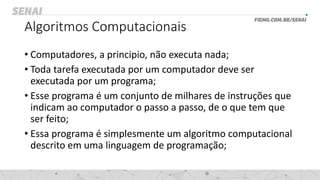 Algoritmos Computacionais
• Computadores, a principio, não executa nada;
• Toda tarefa executada por um computador deve ser
executada por um programa;
• Esse programa é um conjunto de milhares de instruções que
indicam ao computador o passo a passo, de o que tem que
ser feito;
• Essa programa é simplesmente um algoritmo computacional
descrito em uma linguagem de programação;
 