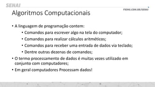 Algoritmos Computacionais
• A linguagem de programação contem:
• Comandos para escrever algo na tela do computador;
• Comandos para realizar cálculos aritméticos;
• Comandos para receber uma entrada de dados via teclado;
• Dentre outras dezenas de comandos;
• O termo processamento de dados é muitas vezes utilizado em
conjunto com computadores;
• Em geral computadores Processam dados!
 