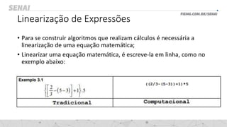 Linearização de Expressões
• Para se construir algoritmos que realizam cálculos é necessária a
linearização de uma equação matemática;
• Linearizar uma equação matemática, é escreve-la em linha, como no
exemplo abaixo:
 