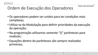 Ordem de Execução dos Operadores
• Os operadores podem ser unidos para ter condições mais
complexas;
• Utiliza-se da Modulação para definir prioridades da execução
da operação;
• Na programação utilizamos somente “()” parênteses para
modular;
• Equações dentro do parênteses são sempre realizadas
primeiras;
 