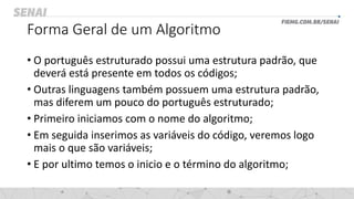 Forma Geral de um Algoritmo
• O português estruturado possui uma estrutura padrão, que
deverá está presente em todos os códigos;
• Outras linguagens também possuem uma estrutura padrão,
mas diferem um pouco do português estruturado;
• Primeiro iniciamos com o nome do algoritmo;
• Em seguida inserimos as variáveis do código, veremos logo
mais o que são variáveis;
• E por ultimo temos o inicio e o término do algoritmo;
 