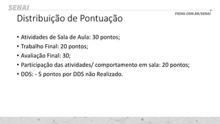 Distribuição de Pontuação
• Atividades de Sala de Aula: 30 pontos;
• Trabalho Final: 20 pontos;
• Avaliação Final: 30;
• Participação das atividades/ comportamento em sala: 20 pontos;
• DDS: - 5 pontos por DDS não Realizado.
 