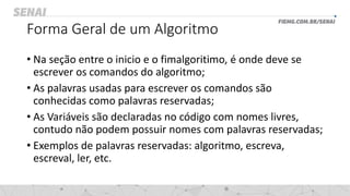 Forma Geral de um Algoritmo
• Na seção entre o inicio e o fimalgoritimo, é onde deve se
escrever os comandos do algoritmo;
• As palavras usadas para escrever os comandos são
conhecidas como palavras reservadas;
• As Variáveis são declaradas no código com nomes livres,
contudo não podem possuir nomes com palavras reservadas;
• Exemplos de palavras reservadas: algoritmo, escreva,
escreval, ler, etc.
 