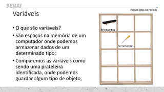Variáveis
• O que são variáveis?
• São espaços na memória de um
computador onde podemos
armazenar dados de um
determinado tipo;
• Comparemos as variáveis como
sendo uma prateleira
identificada, onde podemos
guardar algum tipo de objeto;
Brinquedos
Ferramentas
 