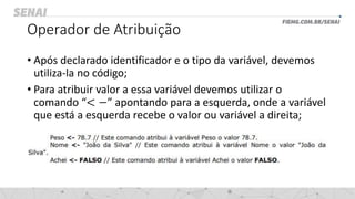 Operador de Atribuição
• Após declarado identificador e o tipo da variável, devemos
utiliza-la no código;
• Para atribuir valor a essa variável devemos utilizar o
comando “< −” apontando para a esquerda, onde a variável
que está a esquerda recebe o valor ou variável a direita;
 