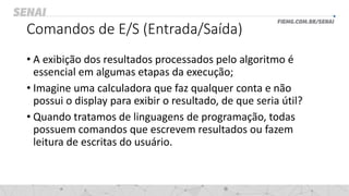 Comandos de E/S (Entrada/Saída)
• A exibição dos resultados processados pelo algoritmo é
essencial em algumas etapas da execução;
• Imagine uma calculadora que faz qualquer conta e não
possui o display para exibir o resultado, de que seria útil?
• Quando tratamos de linguagens de programação, todas
possuem comandos que escrevem resultados ou fazem
leitura de escritas do usuário.
 
