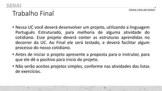 Trabalho Final
• Nessa UC você deverá desenvolver um projeto, utilizando a linguagem
Português Estruturado, para melhoria de alguma atividade do
cotidiano. Esse projeto deverá conter as estruturas aprendidas no
decorrer da UC. Ao Final ele será testado, e deverá facilitar algum
processo do nosso cotidiano.
• Antes de iniciar o projeto apresente a proposta para o instrutor, para
que ele dê o positivo para inicio do projeto.
• Não serão aceitos projetos simples, conforme nas atividades das listas
de exercícios.
 