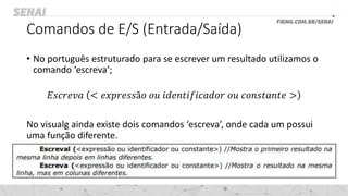 Comandos de E/S (Entrada/Saída)
• No português estruturado para se escrever um resultado utilizamos o
comando ‘escreva’;
𝐸𝑠𝑐𝑟𝑒𝑣𝑎 < 𝑒𝑥𝑝𝑟𝑒𝑠𝑠ã𝑜 𝑜𝑢 𝑖𝑑𝑒𝑛𝑡𝑖𝑓𝑖𝑐𝑎𝑑𝑜𝑟 𝑜𝑢 𝑐𝑜𝑛𝑠𝑡𝑎𝑛𝑡𝑒 >
No visualg ainda existe dois comandos ‘escreva’, onde cada um possui
uma função diferente.
 