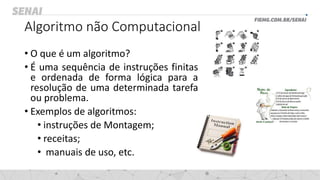 Algoritmo não Computacional
• O que é um algoritmo?
• É uma sequência de instruções finitas
e ordenada de forma lógica para a
resolução de uma determinada tarefa
ou problema.
• Exemplos de algoritmos:
• instruções de Montagem;
• receitas;
• manuais de uso, etc.
 