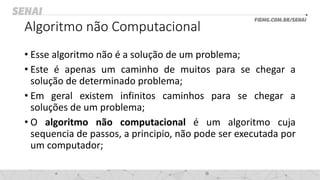 Algoritmo não Computacional
• Esse algoritmo não é a solução de um problema;
• Este é apenas um caminho de muitos para se chegar a
solução de determinado problema;
• Em geral existem infinitos caminhos para se chegar a
soluções de um problema;
• O algoritmo não computacional é um algoritmo cuja
sequencia de passos, a principio, não pode ser executada por
um computador;
 