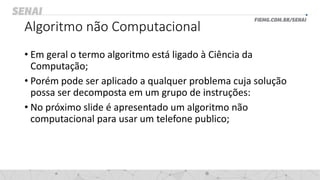 Algoritmo não Computacional
• Em geral o termo algoritmo está ligado à Ciência da
Computação;
• Porém pode ser aplicado a qualquer problema cuja solução
possa ser decomposta em um grupo de instruções:
• No próximo slide é apresentado um algoritmo não
computacional para usar um telefone publico;
 