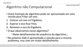 Algoritmo não Computacional
• Outro Exemplo de algoritmo pode ser apresentado em uma
receita para Fritar um ovo:
1. Colocar um ovo na frigideira;
2. Esperar o ovo ficar frito;
3. Remover o ovo da frigideira;
• O que observamos nesse algoritmo?
• Baixo detalhamento da sequência do algoritmo.;
• No próximo slide é apresentado a solução para o mesmo
problema, mas com um maior detalhamento:
 