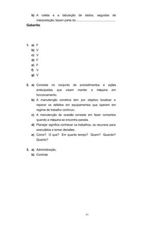 b) A coleta e a tabulação de dados, seguidas de
interpretação, fazem parte do ..............................................
Gabarito
1. a) F
b) V
c) V
d) F
e) F
f) V
g) V
2. a) Consiste no conjunto de procedimentos e ações
antecipadas que visam manter a máquina em
funcionamento.
b) A manutenção corretiva tem por objetivo localizar e
reparar os defeitos em equipamentos que operam em
regime de trabalho contínuo.
c) A manutenção de ocasião consiste em fazer consertos
quando a máquina se encontra parada.
d) Planejar significa conhecer os trabalhos, os recursos para
executá-los e tomar decisões.
e) Como? O que? Em quanto tempo? Quem? Quando?
Quanto?
3. a) Administração;
b) Controle
11
 