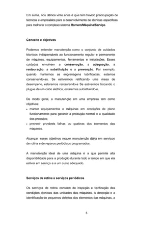 Em suma, nos últimos vinte anos é que tem havido preocupação de
técnicos e empresários para o desenvolvimento de técnicas específicas
para melhorar o complexo sistema Homem/Máquina/Serviço.
Conceito e objetivos
Podemos entender manutenção como o conjunto de cuidados
técnicos indispensáveis ao funcionamento regular e permanente
de máquinas, equipamentos, ferramentas e instalações. Esses
cuidados envolvem a conservação, a adequação, a
restauração, a substituição e a prevenção. Por exemplo,
quando mantemos as engrenagens lubrificadas, estamos
conservando-as. Se estivermos retificando uma mesa de
desempeno, estaremos restaurando-a Se estivermos trocando o
plugue de um cabo elétrico, estaremos substituindo-o.
De modo geral, a manutenção em uma empresa tem como
objetivos:
• manter equipamentos e máquinas em condições de pleno
funcionamento para garantir a produção normal e a qualidade
dos produtos;
• prevenir prováveis falhas ou quebras dos elementos das
máquinas.
Alcançar esses objetivos requer manutenção diária em serviços
de rotina e de reparos periódicos programados.
A manutenção ideal de uma máquina é a que permite alta
disponibilidade para a produção durante todo o tempo em que ela
estiver em serviço e a um custo adequado.
Serviços de rotina e serviços periódicos
Os serviços de rotina constam de inspeção e verificação das
condições técnicas das unidades das máquinas. A detecção e a
identificação de pequenos defeitos dos elementos das máquinas, a
5
 