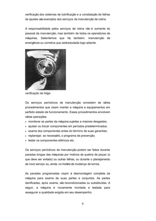 verificação dos sistemas de lubrificação e a constatação de falhas
de ajustes sãoexemplos dos serviços da manutenção de rotina.
A responsabilidade pelos serviços de rotina não é somente do
pessoal da manutenção, mas também de todos os operadores de
máquinas. Salientemos que há, também, manutenção de
emergência ou corretiva que seráestudada logo adiante.
verificação de folga
Os serviços periódicos de manutenção consistem de vários
procedimentos que visam manter a máquina e equipamentos em
perfeito estado de funcionamento. Esses procedimentos envolvem
várias operações:
• monitorar as partes da máquina sujeitas a maiores desgastes;
• ajustar ou trocar componentes em períodos predeterminados;
• exame dos componentes antes do término de suas garantias;
• replanejar, se necessário, o programa de prevenção;
• testar os componentes elétricos etc.
Os serviços periódicos de manutenção podem ser feitos durante
paradas longas das máquinas por motivos de quebra de peças (o
que deve ser evitado) ou outras falhas, ou durante o planejamento
de novo serviço ou, ainda, no horário de mudança de turnos.
As paradas programadas visam à desmontagem completa da
máquina para exame de suas partes e conjuntos. As partes
danificadas, após exame, são recondicionadas ou substituídas. A
seguir, a máquina é novamente montada e testada para
assegurar a qualidade exigida em seu desempenho.
6
 