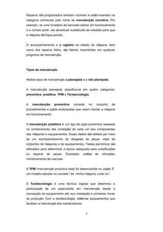 Reparos não programados também ocorrem e estão inseridos na
categoria conhecida pelo nome de manutenção corretiva. Por
exemplo, se uma furadeira de bancada estiver em funcionamento
e a correia partir, ela deverá ser substituída de imediato para que
a máquina não fique parada .
O acompanhamento e o registro do estado da máquina, bem
como dos reparos feitos, são fatores importantes em qualquer
programa de manutenção.
Tipos de manutenção
Hádois tipos de manutenção: a planejada e a não planejada.
A manutenção planejada classifica-se em quatro categorias:
preventiva, preditiva, TPM e Terotecnologia.
A manutenção preventiva consiste no conjunto de
procedimentos e ações antecipadas que visam manter a máquina
em funcionamento.
A manutenção preditiva é um tipo de ação preventiva baseada
no conhecimento das condições de cada um dos componentes
das máquinas e equipamentos. Esses dados são obtidos por meio
de um acompanhamento do desgaste de peças vitais de
conjuntos de máquinas e de equipamentos. Testes periódicos são
efetuados para determinar a época adequada para substituições
ou reparos de peças. Exemplos: análise de vibrações,
monitoramento de mancais .
A TPM (manutenção produtiva total) foi desenvolvida no Japão. É
um modelo calcado no conceito “de minha máquina, cuido eu”.
A Terotecnologia é uma técnica inglesa que determina a
participação de um especialista em manutenção desde a
concepção do equipamento até sua instalação e primeiras horas
de produção. Com a terotecnologia, obtêm-se equipamentos que
facilitam a intervenção dos mantenedores.
7
 