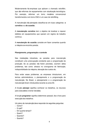 Modernamente há empresas que aplicam o chamado retrofittin,
que são reformas de equipamentos com atualização tecnológica.
Por exemplo, reformar um torno mecânico convencional
transformando-o em torno CNC é um caso de retrofitting.
A manutenção não planejada classifica-se em duas categorias: a
corretiva e a de ocasião.
A manutenção corretiva tem o objetivo de localizar e reparar
defeitos em equipamentos que operam em regime de trabalho
contínuo.
A manutenção de ocasião consiste em fazer consertos quando
a máquina se encontra parada.
Planejamento, programação e controle
Nas instalações industriais, as paradas para manutenção
constituem uma preocupação constante para a programação da
produção. Se as paradas não forem previstas, ocorrem vários
problemas, tais como: atrasos no cronograma de fabricação,
indisponibilidade da máquina, elevação dos custos etc.
Para evitar esses problemas, as empresas introduziram, em
termos administrativos, o planejamento e a programação da
manutenção. No Brasil, o planejamento e a programação da
manutenção foram introduzidos durante os anos 60.
A função planejar significa conhecer os trabalhos, os recursos
para executá-los e tomar decisões.
A função programar significa determinar pessoal, dia e hora para
execução dos trabalhos.
Um plano de manutenção deve responder às seguintes perguntas:
− Como?
− O quê?
− Em quanto tempo?
− Quem?
− Quando?
− Quanto?
8
 