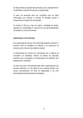 As três primeiras perguntas são essenciais para o planejamento e
as trêsúltimas, imprescindíveis para a programação.
O plano de execução deve ser controlado para se obter
informações que orientem a tomada de decisões quanto a
equipamentos e equipes de manutenção.
O controle é feito por meio de coleta e tabulação de dados,
seguidos de interpretação. É desta forma que são estabelecidos
os padrões ou normas de trabalho.
Organização e administração
Por organização do serviço de manutenção podemos entender a
maneira como se compõem, se ordenam e se estruturam os
serviços para o alcance dos objetivos visados.
A administração do serviço de manutenção tem o objetivo de
normatizar as atividades, ordenar os fatores de produção,
contribuir para a produção e a produtividade com eficiência, sem
desperdícios e retrabalho.
O maior risco que a manutenção pode sofrer, especialmente nas
grandes empresas, é o da perda do seu principal objetivo, por
causa, principalmente, da falta de organização e de uma
administração excessivamente burocratizada.
9
 