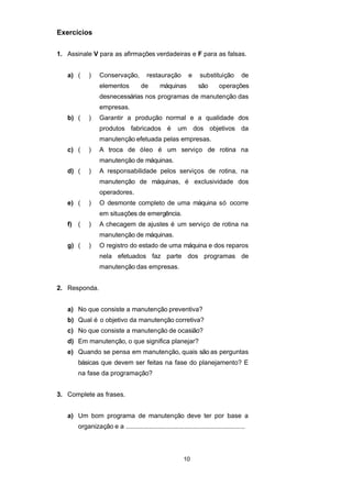 Exercícios
1. Assinale V para as afirmações verdadeiras e F para as falsas.
a) ( ) Conservação, restauração e substituição de
elementos de máquinas são operações
desnecessárias nos programas de manutenção das
empresas.
b) ( ) Garantir a produção normal e a qualidade dos
produtos fabricados é um dos objetivos da
manutenção efetuada pelas empresas.
c) ( ) A troca de óleo é um serviço de rotina na
manutenção de máquinas.
d) ( ) A responsabilidade pelos serviços de rotina, na
manutenção de máquinas, é exclusividade dos
operadores.
e) ( ) O desmonte completo de uma máquina só ocorre
em situações de emergência.
f) ( ) A checagem de ajustes é um serviço de rotina na
manutenção de máquinas.
g) ( ) O registro do estado de uma máquina e dos reparos
nela efetuados faz parte dos programas de
manutenção das empresas.
2. Responda.
a) No que consiste a manutenção preventiva?
b) Qual é o objetivo da manutenção corretiva?
c) No que consiste a manutenção de ocasião?
d) Em manutenção, o que significa planejar?
e) Quando se pensa em manutenção, quais são as perguntas
básicas que devem ser feitas na fase do planejamento? E
na fase da programação?
3. Complete as frases.
a) Um bom programa de manutenção deve ter por base a
organização e a ...................................................................
10
 