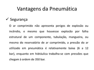 Vantagens da Pneumática
 Segurança
 O ar comprimido não apresenta perigos de explosão ou
 incêndio, e mesmo que houvesse explosão por falha
 estrutural de um componente, tubulação, mangueira, ou
 mesmo do reservatório de ar comprimido, a pressão do ar
 utilizado em pneumática é relativamente baixa (6 a 12
 bar), enquanto em hidráulica trabalha-se com pressões que
 chegam à ordem de 350 bar.
 