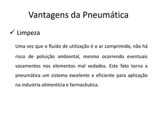Vantagens da Pneumática
 Limpeza
 Uma vez que o fluido de utilização é o ar comprimido, não há
 risco de poluição ambiental, mesmo ocorrendo eventuais
 vazamentos nos elementos mal vedados. Este fato torna a
 pneumática um sistema excelente e eficiente para aplicação
 na industria alimentícia e farmacêutica.
 