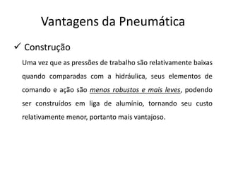 Vantagens da Pneumática
 Construção
 Uma vez que as pressões de trabalho são relativamente baixas
 quando comparadas com a hidráulica, seus elementos de
 comando e ação são menos robustos e mais leves, podendo
 ser construídos em liga de alumínio, tornando seu custo
 relativamente menor, portanto mais vantajoso.
 