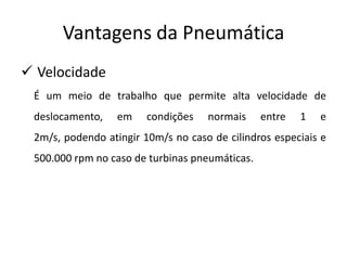 Vantagens da Pneumática
 Velocidade
 É um meio de trabalho que permite alta velocidade de
 deslocamento,    em    condições   normais     entre   1   e
 2m/s, podendo atingir 10m/s no caso de cilindros especiais e
 500.000 rpm no caso de turbinas pneumáticas.
 