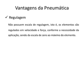 Vantagens da Pneumática
 Regulagem
 Não possuem escala de regulagem, isto é, os elementos são
 regulados em velocidade e força, conforme a necessidade da
 aplicação, sendo da escala de zero ao máximo do elemento.
 