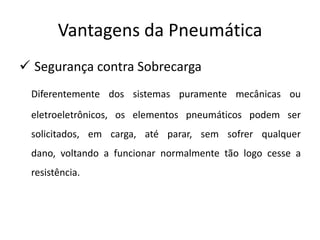 Vantagens da Pneumática
 Segurança contra Sobrecarga
 Diferentemente dos sistemas puramente mecânicas ou
 eletroeletrônicos, os elementos pneumáticos podem ser
 solicitados, em carga, até parar, sem sofrer qualquer
 dano, voltando a funcionar normalmente tão logo cesse a
 resistência.
 