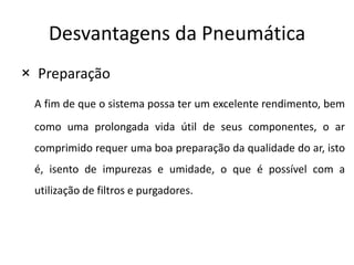 Desvantagens da Pneumática
× Preparação
 A fim de que o sistema possa ter um excelente rendimento, bem
 como uma prolongada vida útil de seus componentes, o ar
 comprimido requer uma boa preparação da qualidade do ar, isto
 é, isento de impurezas e umidade, o que é possível com a
 utilização de filtros e purgadores.
 