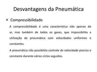 Desvantagens da Pneumática
× Compressibilidade
 A compressibilidade é uma característica não apenas do
 ar, mas também de todos os gases, que impossibilita a
 utilização da pneumática com velocidades uniformes e
 constantes.

 A pneumática não possibilita controle de velocidade preciso e
 constante durante vários ciclos seguidos.
 