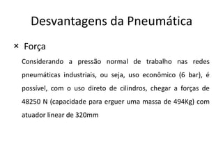 Desvantagens da Pneumática
× Força
 Considerando a pressão normal de trabalho nas redes
 pneumáticas industriais, ou seja, uso econômico (6 bar), é
 possível, com o uso direto de cilindros, chegar a forças de
 48250 N (capacidade para erguer uma massa de 494Kg) com
 atuador linear de 320mm
 