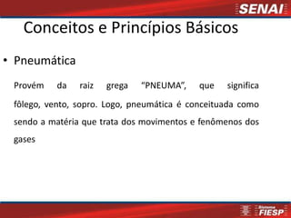 Conceitos e Princípios Básicos
• Pneumática
 Provém    da   raiz   grega   “PNEUMA”,    que   significa
 fôlego, vento, sopro. Logo, pneumática é conceituada como
 sendo a matéria que trata dos movimentos e fenômenos dos
 gases
 