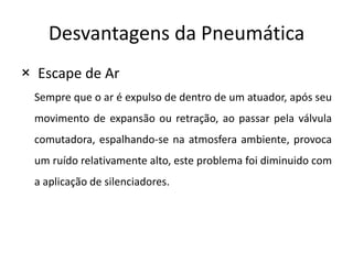 Desvantagens da Pneumática
× Escape de Ar
 Sempre que o ar é expulso de dentro de um atuador, após seu
 movimento de expansão ou retração, ao passar pela válvula
 comutadora, espalhando-se na atmosfera ambiente, provoca
 um ruído relativamente alto, este problema foi diminuido com
 a aplicação de silenciadores.
 