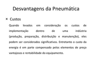 Desvantagens da Pneumática
× Custos
 Quando    levados    em      consideração    os   custos   de
 implementação       dentro        de        uma      indústria
 (produção, preparação, distribuição e manutenção), eles
 podem ser considerados significativos. Entretanto o custo da
 energia é em parte compensado pelos elementos de preço
 vantajosos e rentabilidade do equipamento.
 