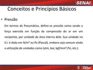 Conceitos e Princípios Básicos
• Pressão
 Em termos de Pneumática, define-se pressão como sendo a
 força exercida em função da compressão do ar em um
 recipiente, por unidade de área interna dele. Sua unidade no
 S.I. é dada em N/m² ou Pa (Pascal), embora seja comum ainda
 a utilização de unidades como (atm, bar, kgf/mm²,Psi, etc.).
 