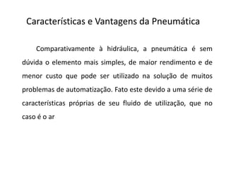 Características e Vantagens da Pneumática

    Comparativamente à hidráulica, a pneumática é sem
dúvida o elemento mais simples, de maior rendimento e de
menor custo que pode ser utilizado na solução de muitos
problemas de automatização. Fato este devido a uma série de
características próprias de seu fluido de utilização, que no
caso é o ar
 