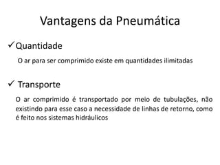 Vantagens da Pneumática
Quantidade
  O ar para ser comprimido existe em quantidades ilimitadas


 Transporte
 O ar comprimido é transportado por meio de tubulações, não
 existindo para esse caso a necessidade de linhas de retorno, como
 é feito nos sistemas hidráulicos
 