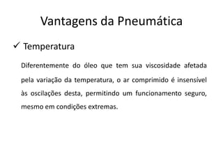 Vantagens da Pneumática
 Temperatura
 Diferentemente do óleo que tem sua viscosidade afetada
 pela variação da temperatura, o ar comprimido é insensível
 às oscilações desta, permitindo um funcionamento seguro,
 mesmo em condições extremas.
 