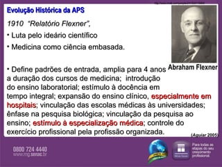 Evolução Histórica da APS 1910  “Relatório Flexner”,  Luta pelo ideário científico  Medicina como ciência embasada. Define padrões de entrada, amplia para 4 anos  a duração dos cursos de medicina;  introdução  do ensino laboratorial; estímulo à docência em  tempo integral; expansão do ensino clínico,  especialmente em hospitais ; vinculação das escolas médicas às universidades; ênfase na pesquisa biológica; vinculação da pesquisa ao ensino;  estímulo à especialização médica ; controle do exercício profissional pela profissão organizada. ( Aguiar  2005) Abraham Flexner http://www.nndb.com/people/241/000115893  