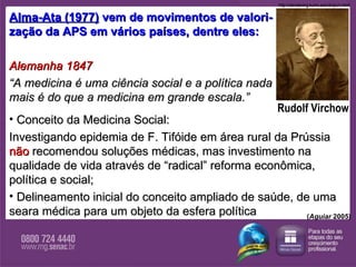 Alma-Ata (1977)  vem de movimentos de valori- zação da APS em vários países, dentre eles: Alemanha 1847  “ A medicina é uma ciência social e a política nada  mais é do que a medicina em grande escala.”   Conceito da Medicina Social:  Investigando epidemia de F. Tifóide em área rural   da Prússia  não   recomendou   soluções médicas, mas investimento na qualidade de vida através de “radical” reforma econômica, política e social;  Delineamento inicial do conceito ampliado de saúde, de uma  seara médica para um objeto da esfera política Rudolf Virchow http://clendening.kumc.edu/dc/pc/v.html ( Aguiar  2005) 