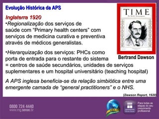 Evolução Histórica da APS Inglaterra 1920  Regionalização  dos serviços de  saúde com “Primary health centers”   com  serviços de medicina curativa e preventiva  através de médicos generalistas. Hierarquização  dos serviços: PHCs como  porta de entrada para o restante do sistema  = centros de saúde secundários, unidades de serviços suplementares e um hospital universitário (teaching hospital) A APS inglesa beneficia-se da relação simbiótica entre uma emergente camada de “general practitioners” e o NHS. Bertrand Dawson http://www.time.com/time/magazine/0,9263,7601300901,00.html ( Dawson Report, 1920) 