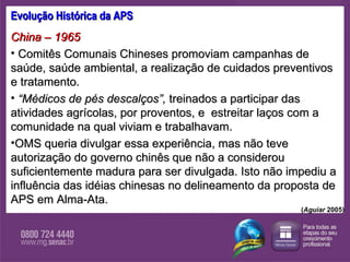 Evolução Histórica da APS China – 1965  Comitês Comunais Chineses promoviam campanhas de saúde, saúde ambiental, a realização de cuidados preventivos e tratamento.  “ Médicos de pés descalços”,  treinados a participar das atividades agrícolas, por proventos, e  estreitar laços com a comunidade na qual viviam e trabalhavam.  OMS queria divulgar essa experiência, mas não teve autorização do governo chinês   que não a considerou suficientemente madura para ser divulgada. Isto não impediu a influência das idéias chinesas no delineamento da proposta de APS em Alma-Ata. ( Aguiar  2005) 