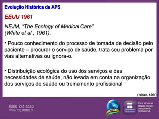 Evolução Histórica da APS EEUU 1961 NEJM, “The Ecology of Medical Care”  (White et al., 1961). Pouco conhecimento do processo de tomada de decisão pelo paciente – procurar o serviço de saúde, trata seu problema por vias alternativas ou ignora-o.  Distribuição ecológica do uso dos serviços e das necessidades de saúde, não levada em conta na organização dos serviços de saúde ou treinamento profissional  ( White, 1961 ) 