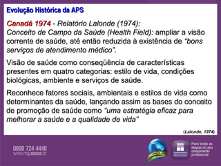 Evolução Histórica da APS Canadá 1974  - Relatório Lalonde (1974):  Conceito de Campo da Saúde (Health Field):  ampliar a visão corrente de saúde, até então reduzida à existência de  “bons serviços de atendimento médico”.  Visão de saúde como conseqüência de características presentes em quatro categorias: estilo de vida, condições biológicas, ambiente e serviços de saúde.  Reconhece fatores sociais, ambientais e estilos de vida como determinantes da saúde, lançando assim as bases do conceito de promoção de saúde como  “uma estratégia eficaz para melhorar a saúde e a qualidade de vida”   ( Lalonde, 1974 ) 