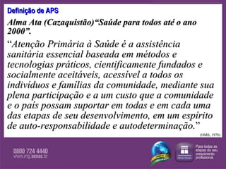 Definição de APS Alma Ata (Cazaquistão)“Saúde para todos até o ano 2000”. “ Atenção Primária à Saúde é a assistência sanitária essencial baseada em métodos e tecnologias práticos, cientificamente fundados e socialmente aceitáveis, acessível a todos os indivíduos e famílias da comunidade, mediante sua plena participação e a um custo que a comunidade e o país possam suportar em todas e em cada uma das etapas de seu desenvolvimento, em um espírito de auto-responsabilidade e autodeterminação. ” (OMS, 1978) 