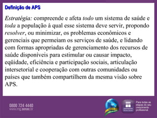 Definição de APS Estratégia:   compreende e afeta  todo  um sistema de saúde e  toda  a população à qual esse sistema deve servir, propondo  resolver , ou minimizar, os problemas econômicos e gerenciais que permeiam os serviços de saúde, e lidando com formas apropriadas de gerenciamento dos recursos de saúde disponíveis para estimular ou causar impacto, eqüidade, eficiência e participação sociais, articulação intersetorial e cooperação com outras comunidades ou países que também compartilhem da mesma visão sobre APS. 