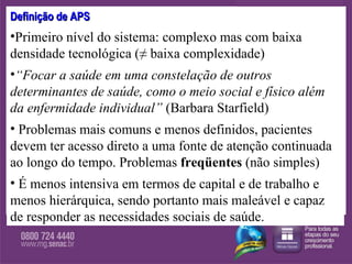 Definição de APS Primeiro nível do sistema: complexo mas com baixa densidade tecnológica (≠ baixa complexidade) “ Focar a saúde em uma constelação de outros determinantes de saúde, como o meio social e físico além da enfermidade individual”   (Barbara Starfield)  Problemas mais comuns e menos definidos, pacientes devem ter acesso direto a uma fonte de atenção continuada ao longo do tempo. Problemas  freqüentes  (não simples) É menos intensiva em termos de capital e de trabalho e menos hierárquica, sendo portanto mais maleável e capaz de responder as necessidades sociais de saúde.  